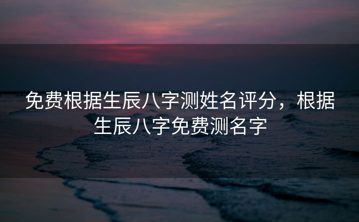 免费根据生辰八字测姓名评分，根据生辰八字免费测名字
