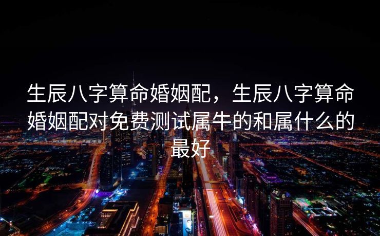 生辰八字算命婚姻配，生辰八字算命婚姻配对免费测试属牛的和属什么的最好