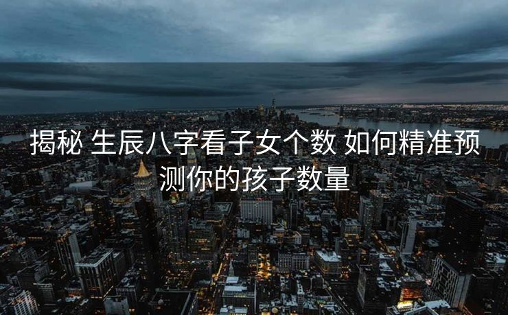 揭秘 生辰八字看子女个数 如何精准预测你的孩子数量