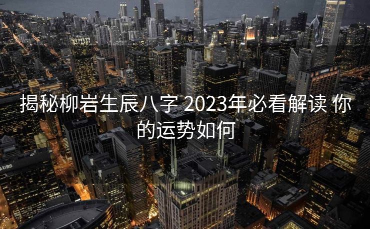 揭秘柳岩生辰八字 2023年必看解读 你的运势如何