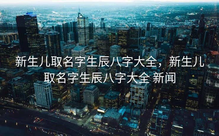 新生儿取名字生辰八字大全，新生儿取名字生辰八字大全 新闻