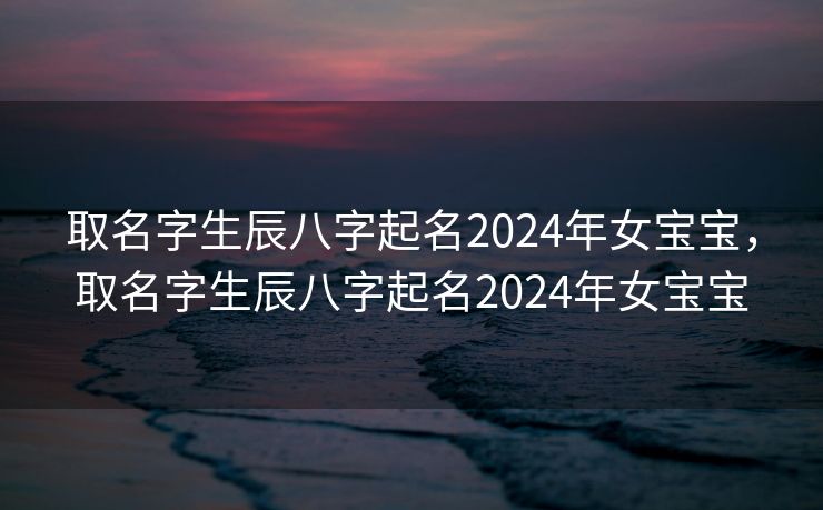 取名字生辰八字起名2024年女宝宝，取名字生辰八字起名2024年女宝宝