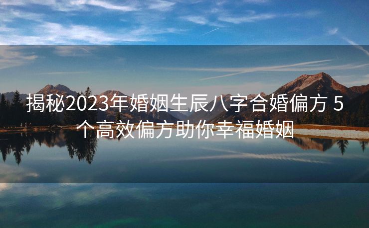 揭秘2023年婚姻生辰八字合婚偏方 5个高效偏方助你幸福婚姻