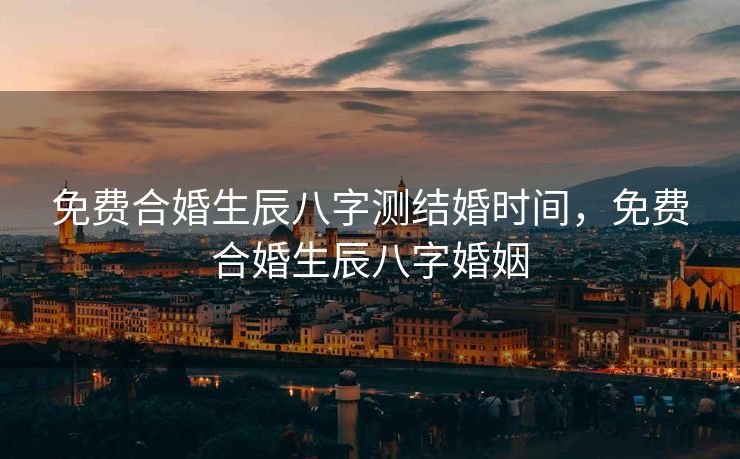 免费合婚生辰八字测结婚时间，免费合婚生辰八字婚姻