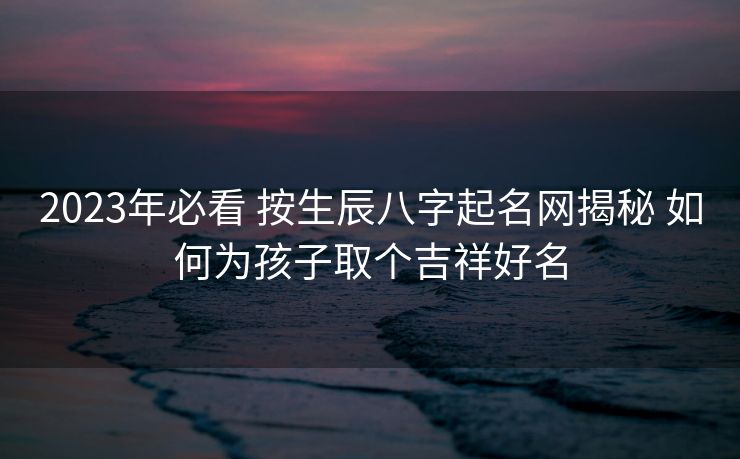 2023年必看 按生辰八字起名网揭秘 如何为孩子取个吉祥好名