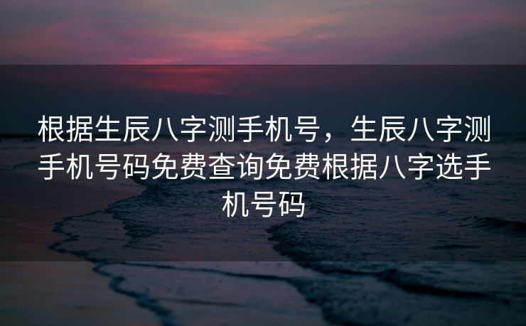 根据生辰八字测手机号，生辰八字测手机号码免费查询免费根据八字选手机号码