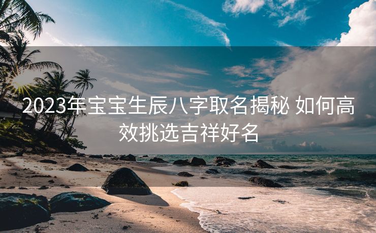 2023年宝宝生辰八字取名揭秘 如何高效挑选吉祥好名