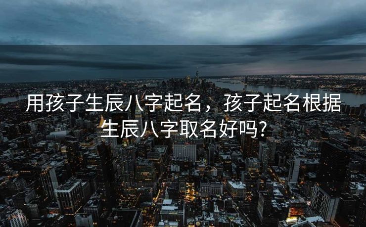 用孩子生辰八字起名，孩子起名根据生辰八字取名好吗?