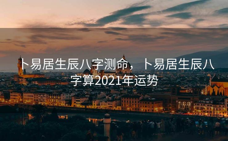 卜易居生辰八字测命，卜易居生辰八字算2021年运势