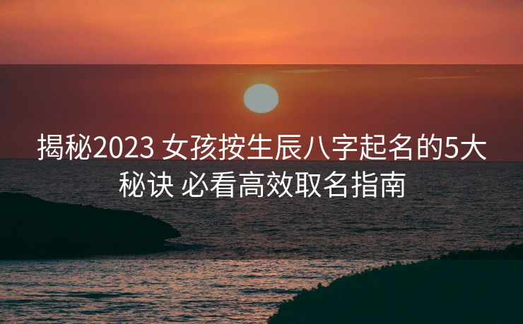 揭秘2023 女孩按生辰八字起名的5大秘诀 必看高效取名指南
