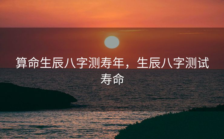 算命生辰八字测寿年，生辰八字测试寿命
