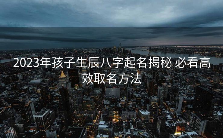 2023年孩子生辰八字起名揭秘 必看高效取名方法