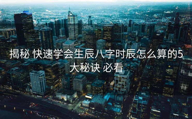 揭秘 快速学会生辰八字时辰怎么算的5大秘诀 必看