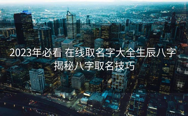 2023年必看 在线取名字大全生辰八字 揭秘八字取名技巧