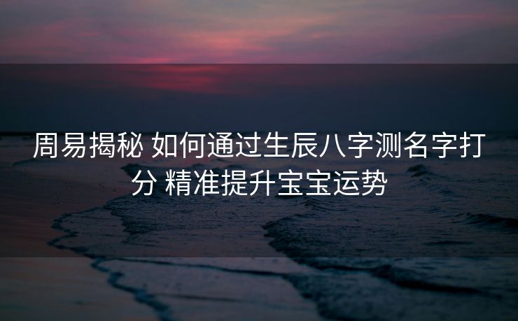 周易揭秘 如何通过生辰八字测名字打分 精准提升宝宝运势