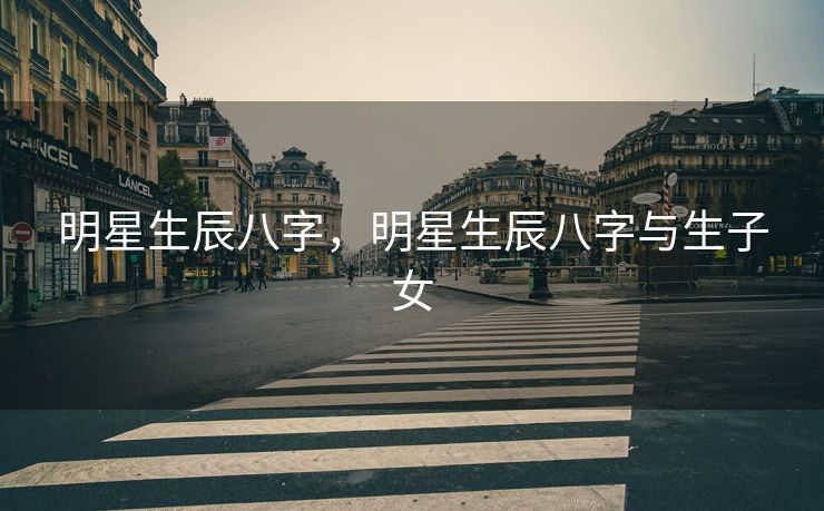 明星生辰八字，明星生辰八字与生子女
