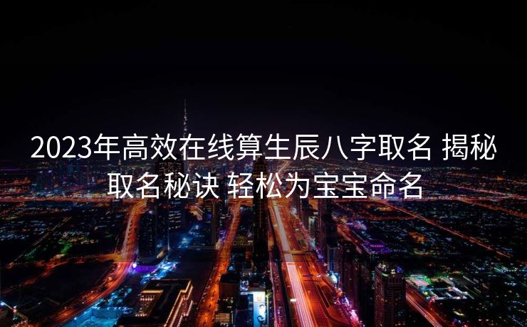2023年高效在线算生辰八字取名 揭秘取名秘诀 轻松为宝宝命名
