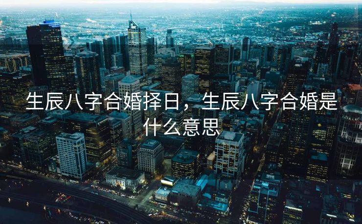 生辰八字合婚择日，生辰八字合婚是什么意思