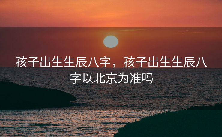 孩子出生生辰八字，孩子出生生辰八字以北京为准吗