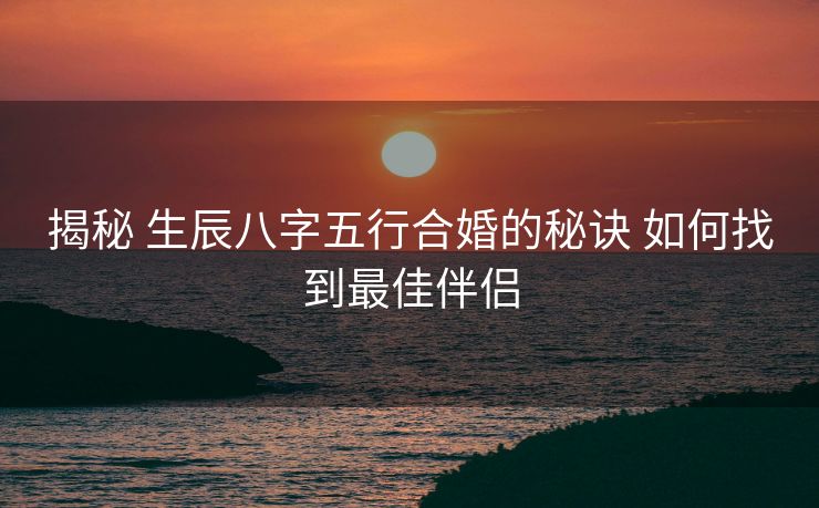 揭秘 生辰八字五行合婚的秘诀 如何找到最佳伴侣