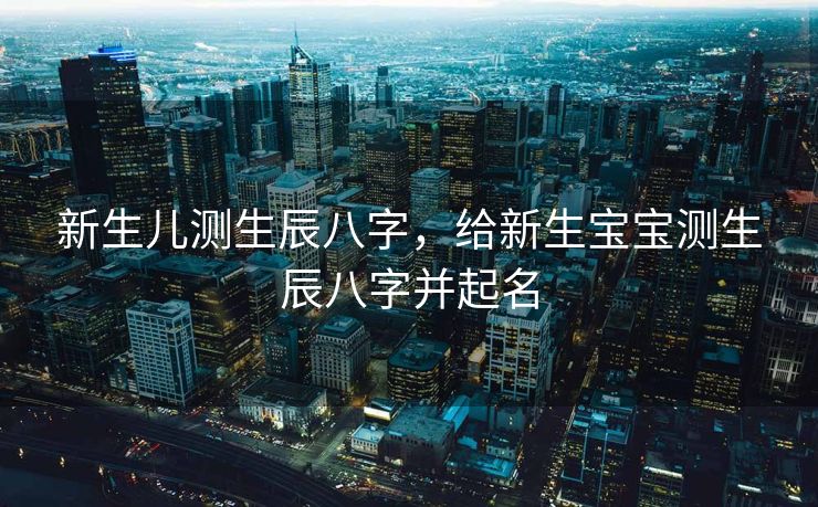 新生儿测生辰八字，给新生宝宝测生辰八字并起名