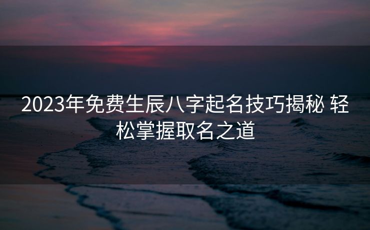 2023年免费生辰八字起名技巧揭秘 轻松掌握取名之道