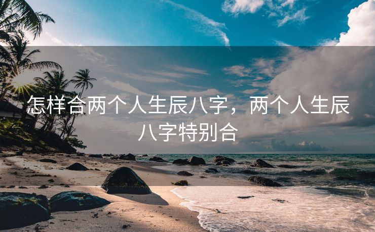 怎样合两个人生辰八字，两个人生辰八字特别合