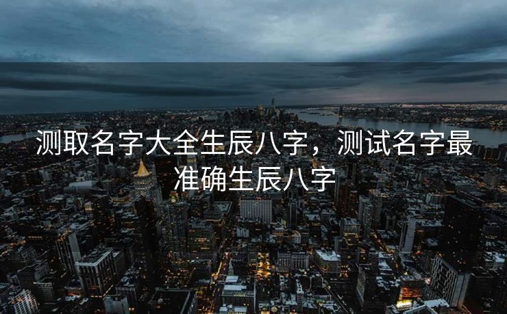 测取名字大全生辰八字，测试名字最准确生辰八字