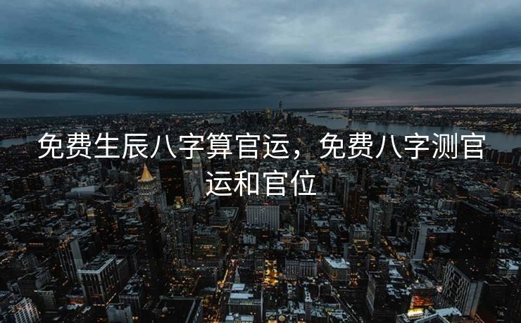 免费生辰八字算官运，免费八字测官运和官位