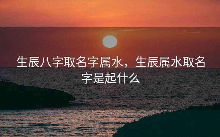 生辰八字取名字属水，生辰属水取名字是起什么