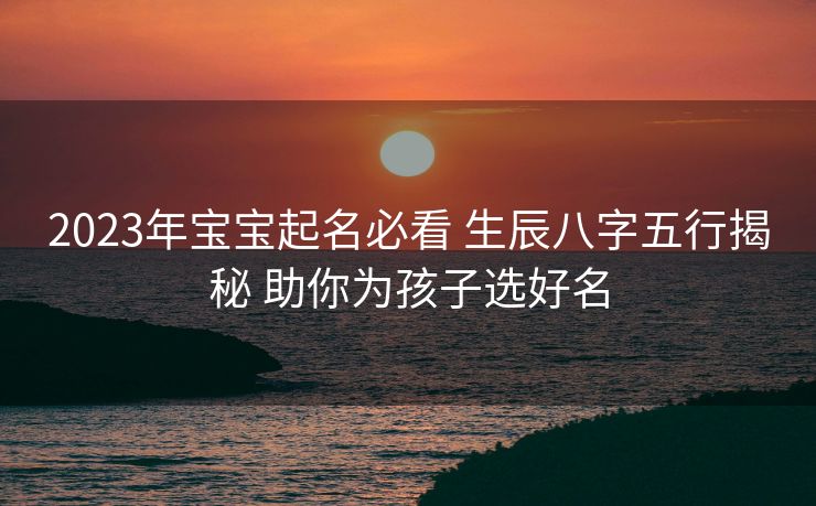 2023年宝宝起名必看 生辰八字五行揭秘 助你为孩子选好名