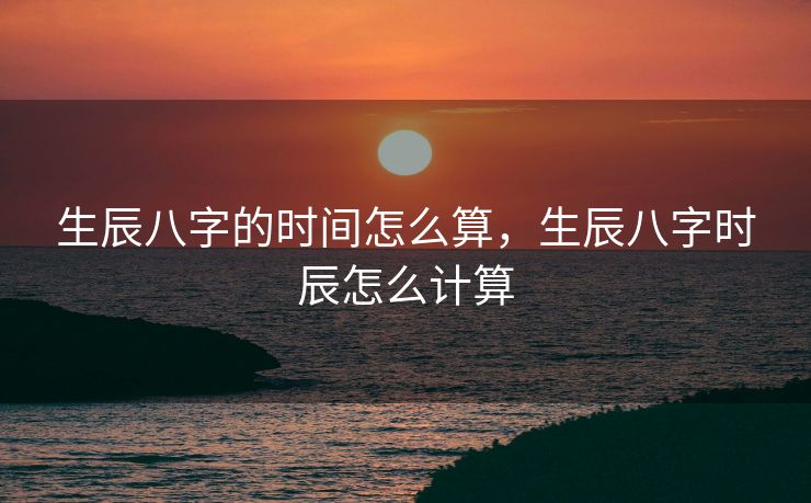 生辰八字的时间怎么算，生辰八字时辰怎么计算