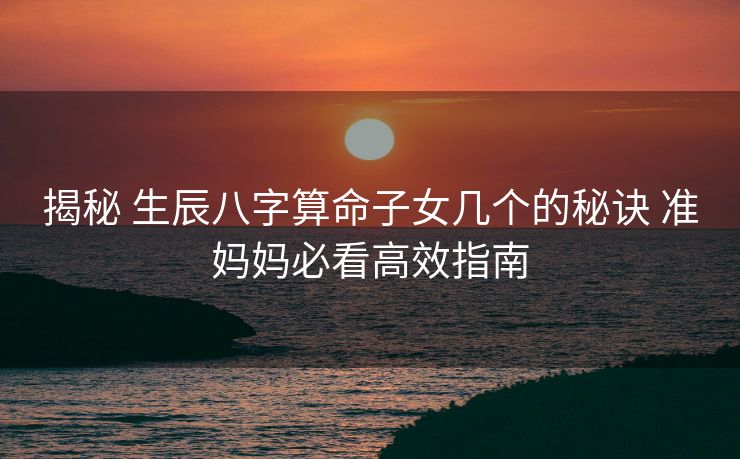 揭秘 生辰八字算命子女几个的秘诀 准妈妈必看高效指南