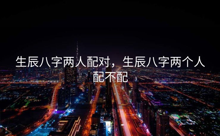 生辰八字两人配对，生辰八字两个人配不配