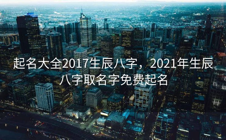 起名大全2017生辰八字，2021年生辰八字取名字免费起名