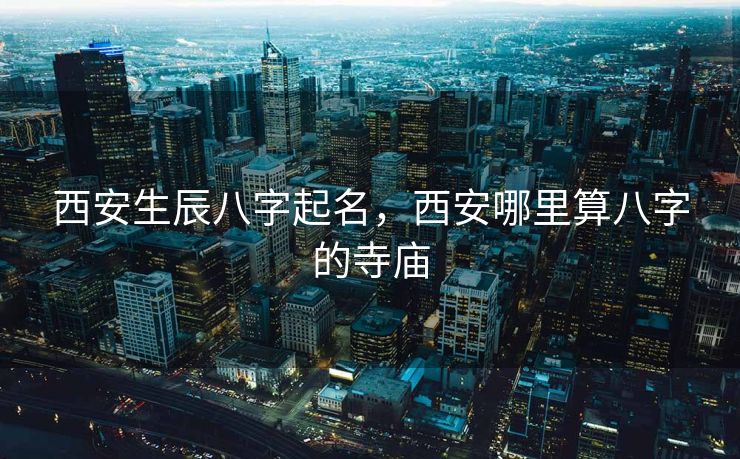 西安生辰八字起名，西安哪里算八字的寺庙