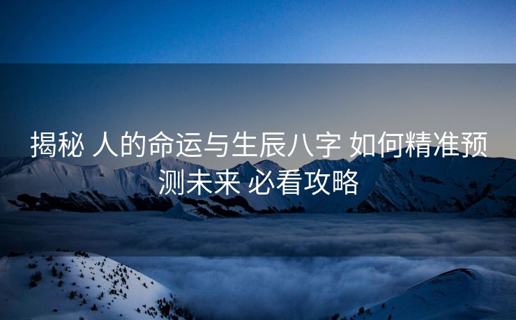 揭秘 人的命运与生辰八字 如何精准预测未来 必看攻略