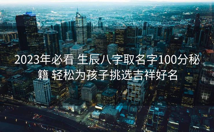 2023年必看 生辰八字取名字100分秘籍 轻松为孩子挑选吉祥好名