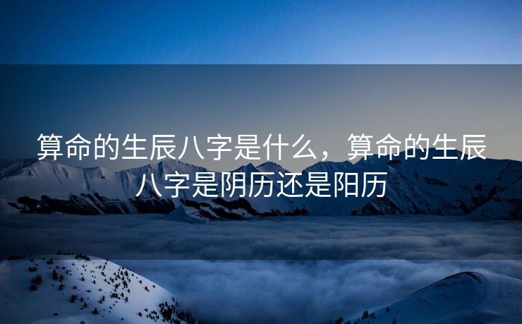 算命的生辰八字是什么，算命的生辰八字是阴历还是阳历