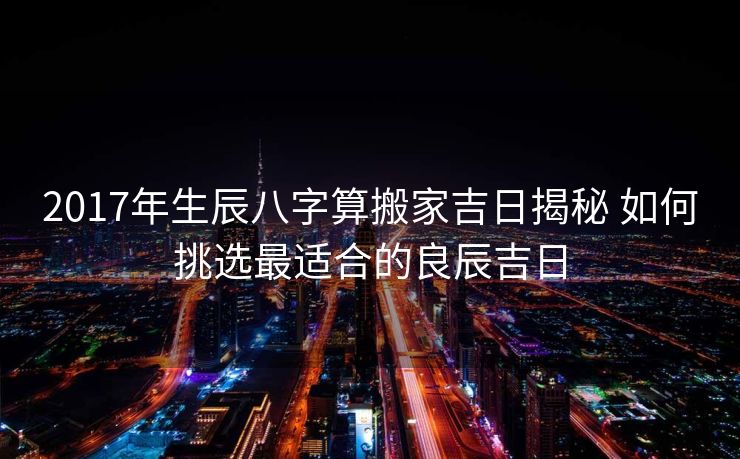 2017年生辰八字算搬家吉日揭秘 如何挑选最适合的良辰吉日