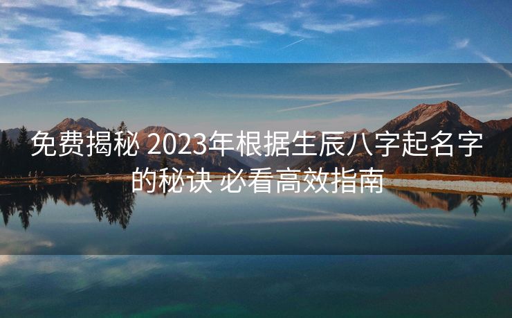 免费揭秘 2023年根据生辰八字起名字的秘诀 必看高效指南