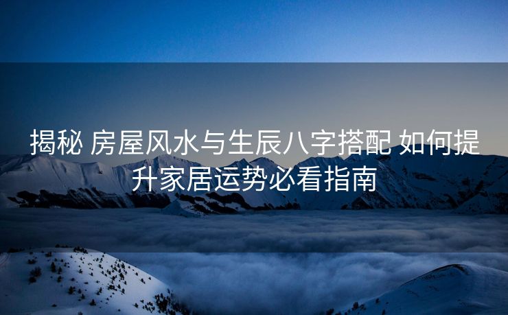 揭秘 房屋风水与生辰八字搭配 如何提升家居运势必看指南