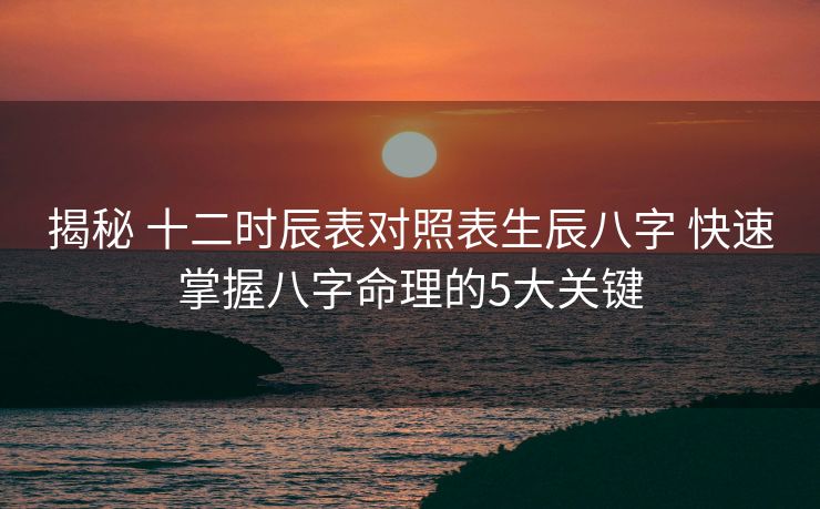 揭秘 十二时辰表对照表生辰八字 快速掌握八字命理的5大关键