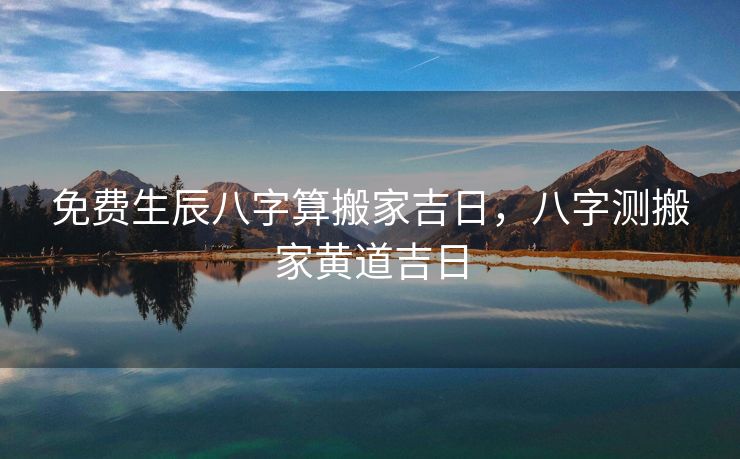 免费生辰八字算搬家吉日，八字测搬家黄道吉日