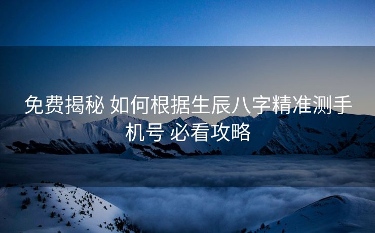 免费揭秘 如何根据生辰八字精准测手机号 必看攻略