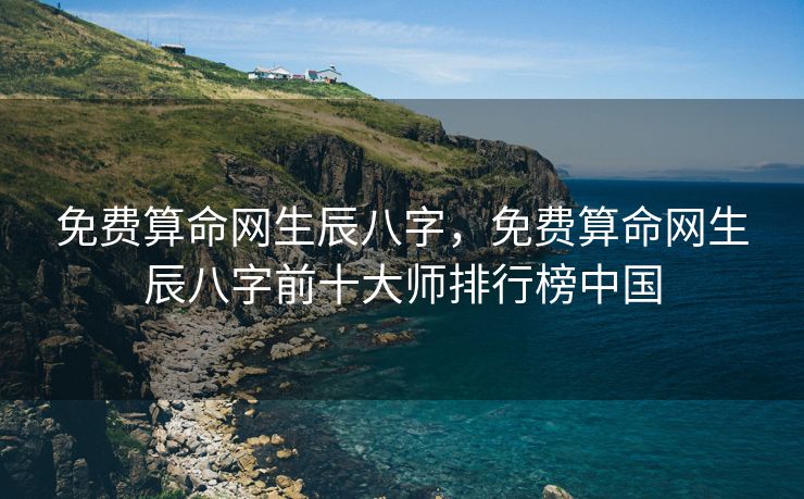 免费算命网生辰八字，免费算命网生辰八字前十大师排行榜中国