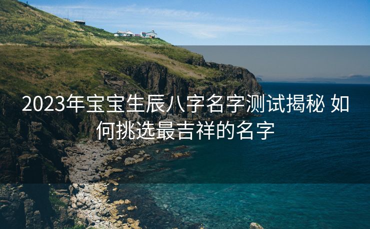 2023年宝宝生辰八字名字测试揭秘 如何挑选最吉祥的名字
