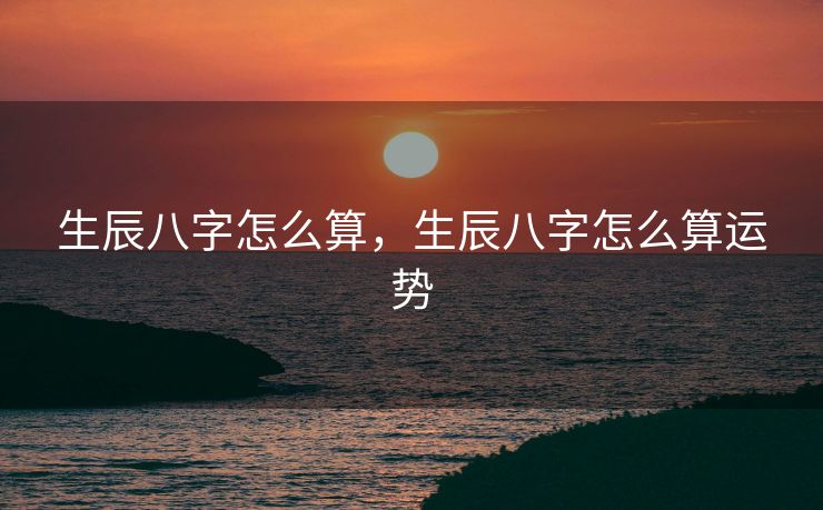 生辰八字怎么算，生辰八字怎么算运势