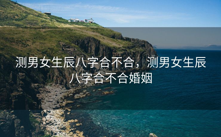 测男女生辰八字合不合，测男女生辰八字合不合婚姻
