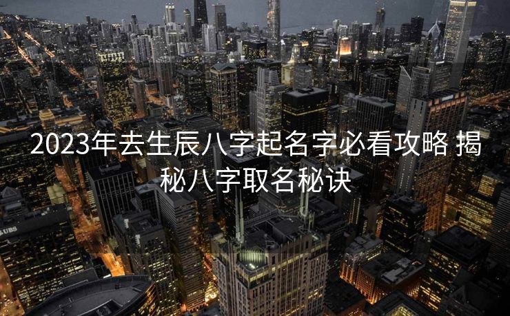 2023年去生辰八字起名字必看攻略 揭秘八字取名秘诀
